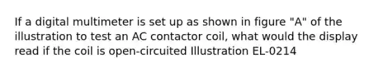 If a digital multimeter is set up as shown in figure "A" of the illustration to test an AC contactor coil, what would the display read if the coil is open-circuited Illustration EL-0214