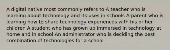 A digital native most commonly refers to A teacher who is learning about technology and its uses in schools A parent who is learning how to share technology experiences with his or her children A student who has grown up immersed in technology at home and in school An administrator who is deciding the best combination of technologies for a school