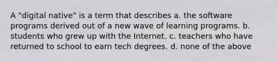 A "digital native" is a term that describes a. the software programs derived out of a new wave of learning programs. b. students who grew up with the Internet. c. teachers who have returned to school to earn tech degrees. d. none of the above