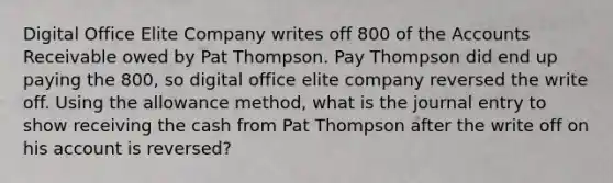 Digital Office Elite Company writes off 800 of the Accounts Receivable owed by Pat Thompson. Pay Thompson did end up paying the 800, so digital office elite company reversed the write off. Using the allowance method, what is the journal entry to show receiving the cash from Pat Thompson after the write off on his account is reversed?