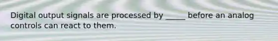 Digital output signals are processed by _____ before an analog controls can react to them.