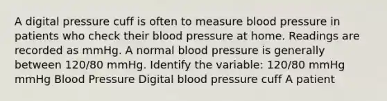 A digital pressure cuff is often to measure blood pressure in patients who check their blood pressure at home. Readings are recorded as mmHg. A normal blood pressure is generally between 120/80 mmHg. Identify the variable: 120/80 mmHg mmHg Blood Pressure Digital blood pressure cuff A patient