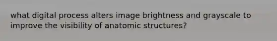 what digital process alters image brightness and grayscale to improve the visibility of anatomic structures?