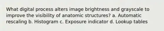 What digital process alters image brightness and grayscale to improve the visibility of anatomic structures? a. Automatic rescaling b. Histogram c. Exposure indicator d. Lookup tables