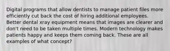 Digital programs that allow dentists to manage patient files more efficiently cut back the cost of hiring additional employees. Better dental xray equipment means that images are clearer and don't need to be taken multiple times. Modern technology makes patients happy and keeps them coming back. These are all examples of what concept?