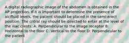 A digital radiographic image of the abdomen is obtained in the AP projection. If it is important to determine the presence of air/fluid levels, the patient should be placed in the semi-erect position. The cntral ray should be directed to enter at the level of the iliac crests: A: Perpendicular to the image receptor B: Horizontal to the floor C: Vertical to the floor D: Perpendicular to the patient