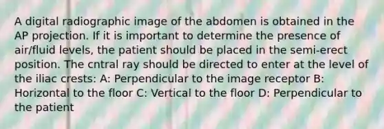 A digital radiographic image of the abdomen is obtained in the AP projection. If it is important to determine the presence of air/fluid levels, the patient should be placed in the semi-erect position. The cntral ray should be directed to enter at the level of the iliac crests: A: Perpendicular to the image receptor B: Horizontal to the floor C: Vertical to the floor D: Perpendicular to the patient