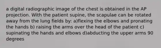 a digital radiographic image of the chest is obtained in the AP projection. With the patient supine, the scapulae can be rotated away from the lung fields by: a)flexing the elbows and pronating the hands b) raising the arms over the head of the patient c) supinating the hands and elbows d)abducting the upper arms 90 degrees