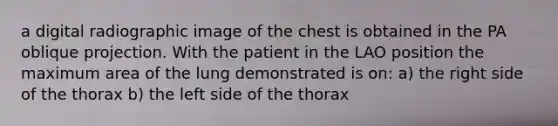 a digital radiographic image of the chest is obtained in the PA oblique projection. With the patient in the LAO position the maximum area of the lung demonstrated is on: a) the right side of the thorax b) the left side of the thorax