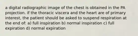 a digital radiographic image of the chest is obtained in the PA projection. if the thoracic viscera and the heart are of primary interest, the patient should be asked to suspend respiration at the end of: a) full inspiration b) normal inspiration c) full expiration d) normal expiration