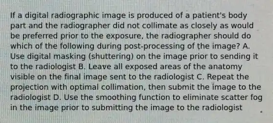 If a digital radiographic image is produced of a patient's body part and the radiographer did not collimate as closely as would be preferred prior to the exposure, the radiographer should do which of the following during post-processing of the image? A. Use digital masking (shuttering) on the image prior to sending it to the radiologist B. Leave all exposed areas of the anatomy visible on the final image sent to the radiologist C. Repeat the projection with optimal collimation, then submit the image to the radiologist D. Use the smoothing function to eliminate scatter fog in the image prior to submitting the image to the radiologist