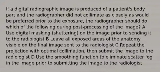 If a digital radiographic image is produced of a patient's body part and the radiographer did not collimate as closely as would be preferred prior to the exposure, the radiographer should do which of the following during post-processing of the image? A Use digital masking (shuttering) on the image prior to sending it to the radiologist B Leave all exposed areas of the anatomy visible on the final image sent to the radiologist C Repeat the projection with optimal collimation, then submit the image to the radiologist D Use the smoothing function to eliminate scatter fog in the image prior to submitting the image to the radiologist