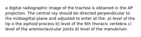 a digital radiographic image of the trachea is obtained in the AP projection. The central ray should be directed perpendicular to the midsagittal plane and adjusted to enter at the: a) level of the tip o the xiphoid process b) level of the 6th thoracic vertebra c) level of the aromioclavicular joints d) level of the manubrium