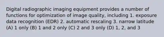 Digital radiographic imaging equipment provides a number of functions for optimization of image quality, including 1. exposure data recognition (EDR) 2. automatic rescaling 3. narrow latitude (A) 1 only (B) 1 and 2 only (C) 2 and 3 only (D) 1, 2, and 3