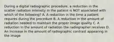 During a digital radiographic procedure, a reduction in the scatter radiation intensity in the patient is NOT associated with which of the following? A. A reduction in the time a patient requires during the procedure B. A reduction in the amount of radiation needed to maintain the proper image quality C. A reduction in the amount of radiation the radiographer receives D. An increase in the amount of radiographic contrast appearing in the image