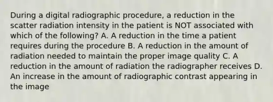 During a digital radiographic procedure, a reduction in the scatter radiation intensity in the patient is NOT associated with which of the following? A. A reduction in the time a patient requires during the procedure B. A reduction in the amount of radiation needed to maintain the proper image quality C. A reduction in the amount of radiation the radiographer receives D. An increase in the amount of radiographic contrast appearing in the image