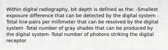 Within digital radiography, bit depth is defined as the: -Smallest exposure difference that can be detected by the digital system -Total line-pairs per millimeter that can be resolved by the digital system -Total number of gray shades that can be produced by the digital system -Total number of photons striking the digital receptor