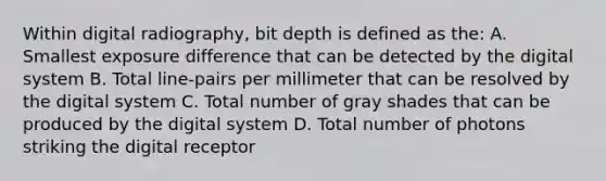 Within digital radiography, bit depth is defined as the: A. Smallest exposure difference that can be detected by the digital system B. Total line-pairs per millimeter that can be resolved by the digital system C. Total number of gray shades that can be produced by the digital system D. Total number of photons striking the digital receptor