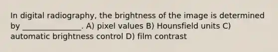 In digital radiography, the brightness of the image is determined by _______________. A) pixel values B) Hounsfield units C) automatic brightness control D) film contrast