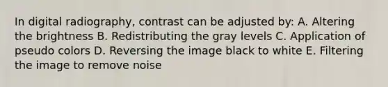 In digital radiography, contrast can be adjusted by: A. Altering the brightness B. Redistributing the gray levels C. Application of pseudo colors D. Reversing the image black to white E. Filtering the image to remove noise