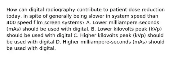 How can digital radiography contribute to patient dose reduction today, in spite of generally being slower in system speed than 400 speed film screen systems? A. Lower milliampere-seconds (mAs) should be used with digital. B. Lower kilovolts peak (kVp) should be used with digital C. Higher kilovolts peak (kVp) should be used with digital D. Higher milliampere-seconds (mAs) should be used with digital.