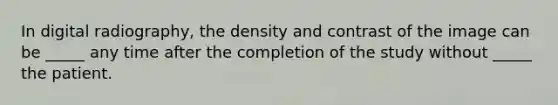 In digital radiography, the density and contrast of the image can be _____ any time after the completion of the study without _____ the patient.