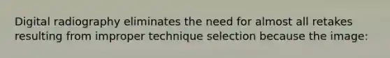 Digital radiography eliminates the need for almost all retakes resulting from improper technique selection because the image: