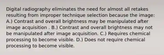 Digital radiography eliminates the need for almost all retakes resulting from improper technique selection because the image: A.) Contrast and overall brightness may be manipulated after image acquisition . B.) Contrast and overall brightness may not be manipulated after image acquisition. C.) Requires chemical processing to become visible. D.) Does not require chemical processing to become visible.