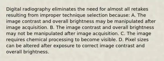 Digital radiography eliminates the need for almost all retakes resulting from improper technique selection because: A. The image contrast and overall brightness may be manipulated after image acquisition. B. The image contrast and overall brightness may not be manipulated after image acquisition. C. The image requires chemical processing to become visible. D. Pixel sizes can be altered after exposure to correct image contrast and overall brightness.