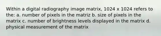 Within a digital radiography image matrix, 1024 x 1024 refers to the: a. number of pixels in the matriz b. size of pixels in the matrix c. number of brightness levels displayed in the matrix d. physical measurement of the matrix