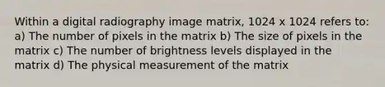 Within a digital radiography image matrix, 1024 x 1024 refers to: a) The number of pixels in the matrix b) The size of pixels in the matrix c) The number of brightness levels displayed in the matrix d) The physical measurement of the matrix