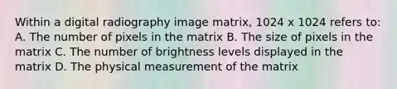 Within a digital radiography image matrix, 1024 x 1024 refers to: A. The number of pixels in the matrix B. The size of pixels in the matrix C. The number of brightness levels displayed in the matrix D. The physical measurement of the matrix