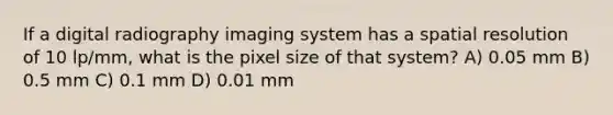 If a digital radiography imaging system has a spatial resolution of 10 lp/mm, what is the pixel size of that system? A) 0.05 mm B) 0.5 mm C) 0.1 mm D) 0.01 mm