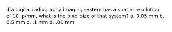 if a digital radiography imaging system has a spatial resolution of 10 lp/mm, what is the pixel size of that system? a. 0.05 mm b. 0.5 mm c. .1 mm d. .01 mm