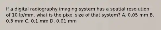 If a digital radiography imaging system has a spatial resolution of 10 lp/mm, what is the pixel size of that system? A. 0.05 mm B. 0.5 mm C. 0.1 mm D. 0.01 mm