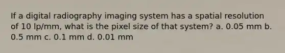 If a digital radiography imaging system has a spatial resolution of 10 lp/mm, what is the pixel size of that system? a. 0.05 mm b. 0.5 mm c. 0.1 mm d. 0.01 mm