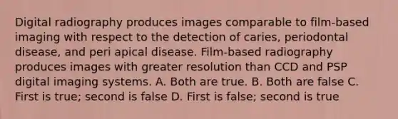 Digital radiography produces images comparable to film-based imaging with respect to the detection of caries, periodontal disease, and peri apical disease. Film-based radiography produces images with greater resolution than CCD and PSP digital imaging systems. A. Both are true. B. Both are false C. First is true; second is false D. First is false; second is true