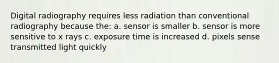 Digital radiography requires less radiation than conventional radiography because the: a. sensor is smaller b. sensor is more sensitive to x rays c. exposure time is increased d. pixels sense transmitted light quickly