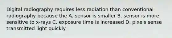 Digital radiography requires less radiation than conventional radiography because the A. sensor is smaller B. sensor is more sensitive to x-rays C. exposure time is increased D. pixels sense transmitted light quickly