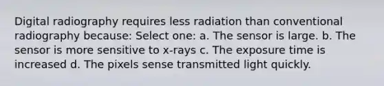 Digital radiography requires less radiation than conventional radiography because: Select one: a. The sensor is large. b. The sensor is more sensitive to x-rays c. The exposure time is increased d. The pixels sense transmitted light quickly.