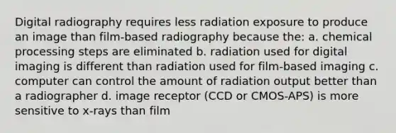 Digital radiography requires less radiation exposure to produce an image than film-based radiography because the: a. chemical processing steps are eliminated b. radiation used for digital imaging is different than radiation used for film-based imaging c. computer can control the amount of radiation output better than a radiographer d. image receptor (CCD or CMOS-APS) is more sensitive to x-rays than film