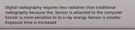 Digital radiography requires less radiation than traditional radiography because the: Sensor is attached to the computer Sensor is more sensitive to to x-ray energy Sensor is smaller Exposure time is increased