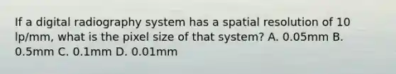 If a digital radiography system has a spatial resolution of 10 lp/mm, what is the pixel size of that system? A. 0.05mm B. 0.5mm C. 0.1mm D. 0.01mm