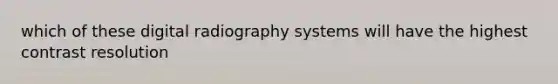 which of these digital radiography systems will have the highest contrast resolution