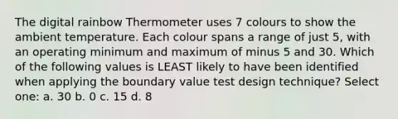 The digital rainbow Thermometer uses 7 colours to show the ambient temperature. Each colour spans a range of just 5, with an operating minimum and maximum of minus 5 and 30. Which of the following values is LEAST likely to have been identified when applying the boundary value test design technique? Select one: a. 30 b. 0 c. 15 d. 8