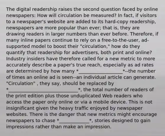 The digital readership raises the second question faced by online newspapers: How will circulation be measured? In fact, if visitors to a newspaper's website are added to its hard-copy readership, newspapers are more popular than ever; that is, they are drawing readers in larger numbers than ever before. Therefore, if many inline papers continue to rely on a free-to-the-user, ad-supported model to boost their "circulation," how do they quantify that readership for advertisers, both print and online? Industry insiders have therefore called for a new metric to more accurately describe a paper's true reach, especially as ad rates are determined by how many *___________________*--the number of times an online ad is seen--an individual article can generate. "Circulation" , they say, should be replaced by *______________________________*, the total number of readers of the print edition plus those unduplicated Web readers who access the paper only online or via a mobile device. This is not insignificant given the heavy traffic enjoyed by newspaper websites. There is the danger that new metrics might encourage newspapers to chase *_____________*, stories designed to gain impressions rather than make an impression.