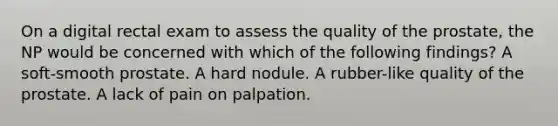 On a digital rectal exam to assess the quality of the prostate, the NP would be concerned with which of the following findings? A soft-smooth prostate. A hard nodule. A rubber-like quality of the prostate. A lack of pain on palpation.