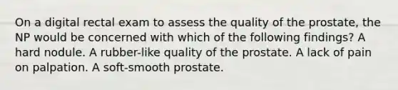 On a digital rectal exam to assess the quality of the prostate, the NP would be concerned with which of the following findings? A hard nodule. A rubber-like quality of the prostate. A lack of pain on palpation. A soft-smooth prostate.