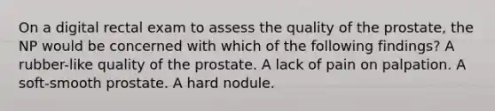 On a digital rectal exam to assess the quality of the prostate, the NP would be concerned with which of the following findings? A rubber-like quality of the prostate. A lack of pain on palpation. A soft-smooth prostate. A hard nodule.