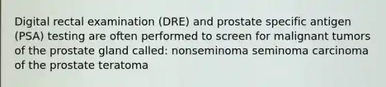 Digital rectal examination (DRE) and prostate specific antigen (PSA) testing are often performed to screen for malignant tumors of the prostate gland called: nonseminoma seminoma carcinoma of the prostate teratoma